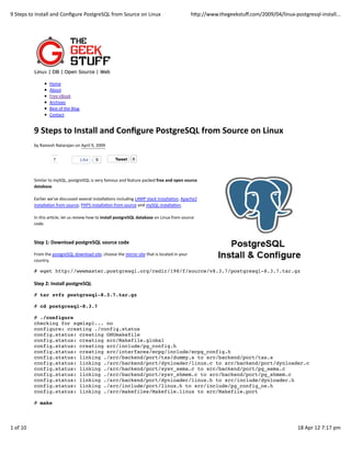9	
  Steps	
  to	
  Install	
  and	
  Conﬁgure	
  PostgreSQL	
  from	
  Source	
  on	
  Linux                                               hQp://www.thegeekstuﬀ.com/2009/04/linux-­‐postgresql-­‐install...




                            Home
                            About
                            Free	
  eBook
                            Archives
                            Best	
  of	
  the	
  Blog
                            Contact


                9	
  Steps	
  to	
  Install	
  and	
  Conﬁgure	
  PostgreSQL	
  from	
  Source	
  on	
  Linux
                by	
  Ramesh	
  Natarajan	
  on	
  April	
  9,	
  2009

                               1                        Like    9               Tweet         6



                Similar	
  to	
  mySQL,	
  postgreSQL	
  is	
  very	
  famous	
  and	
  feature	
  packed	
  free	
  and	
  open	
  source
                database.

                Earlier	
  we’ve	
  discussed	
  several	
  installaJons	
  including	
  LAMP	
  stack	
  installaJon,	
  Apache2
                installaJon	
  from	
  source,	
  PHP5	
  installaJon	
  from	
  source	
  and	
  mySQL	
  installaJon.

                In	
  this	
  arJcle,	
  let	
  us	
  review	
  how	
  to	
  install	
  postgreSQL	
  database	
  on	
  Linux	
  from	
  source
                code.



                Step	
  1:	
  Download	
  postgreSQL	
  source	
  code

                From	
  the	
  postgreSQL	
  download	
  site,	
  choose	
  the	
  mirror	
  site	
  that	
  is	
  located	
  in	
  your
                country.

                # wget http://wwwmaster.postgresql.org/redir/198/f/source/v8.3.7/postgresql-8.3.7.tar.gz

                Step	
  2:	
  Install	
  postgreSQL

                # tar xvfz postgresql-8.3.7.tar.gz

                # cd postgresql-8.3.7

                # ./configure
                checking for sgmlspl... no
                configure: creating ./config.status
                config.status: creating GNUmakefile
                config.status: creating src/Makefile.global
                config.status: creating src/include/pg_config.h
                config.status: creating src/interfaces/ecpg/include/ecpg_config.h
                config.status: linking ./src/backend/port/tas/dummy.s to src/backend/port/tas.s
                config.status: linking ./src/backend/port/dynloader/linux.c to src/backend/port/dynloader.c
                config.status: linking ./src/backend/port/sysv_sema.c to src/backend/port/pg_sema.c
                config.status: linking ./src/backend/port/sysv_shmem.c to src/backend/port/pg_shmem.c
                config.status: linking ./src/backend/port/dynloader/linux.h to src/include/dynloader.h
                config.status: linking ./src/include/port/linux.h to src/include/pg_config_os.h
                config.status: linking ./src/makefiles/Makefile.linux to src/Makefile.port

                # make



1	
  of	
  10                                                                                                                                                                             18	
  Apr	
  12	
  7:17	
  pm
 