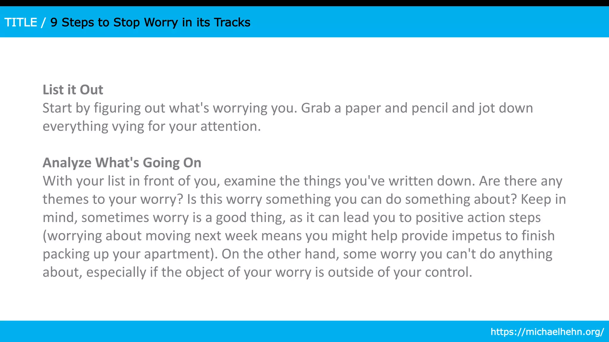 TITLE / 9 Steps to Stop Worry in its Tracks
List it Out
Start by figuring out what's worrying you. Grab a paper and pencil and jot down
everything vying for your attention.
Analyze What's Going On
With your list in front of you, examine the things you've written down. Are there any
themes to your worry? Is this worry something you can do something about? Keep in
mind, sometimes worry is a good thing, as it can lead you to positive action steps
(worrying about moving next week means you might help provide impetus to finish
packing up your apartment). On the other hand, some worry you can't do anything
about, especially if the object of your worry is outside of your control.
https://michaelhehn.org/
 