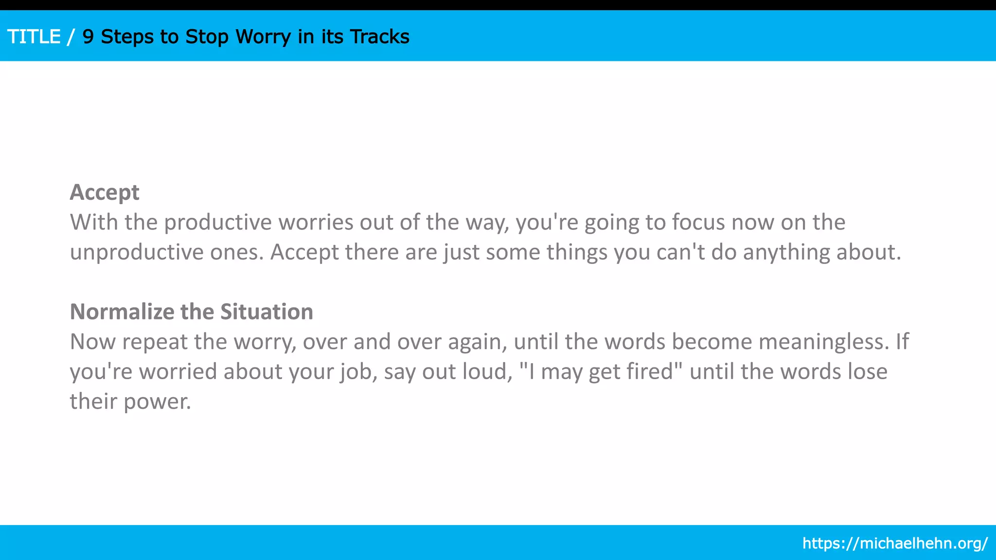 TITLE / 9 Steps to Stop Worry in its Tracks
Accept
With the productive worries out of the way, you're going to focus now on the
unproductive ones. Accept there are just some things you can't do anything about.
Normalize the Situation
Now repeat the worry, over and over again, until the words become meaningless. If
you're worried about your job, say out loud, "I may get fired" until the words lose
their power.
https://michaelhehn.org/
 