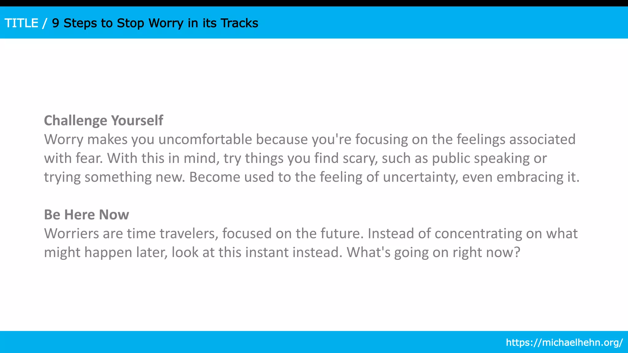 TITLE / 9 Steps to Stop Worry in its Tracks
Challenge Yourself
Worry makes you uncomfortable because you're focusing on the feelings associated
with fear. With this in mind, try things you find scary, such as public speaking or
trying something new. Become used to the feeling of uncertainty, even embracing it.
Be Here Now
Worriers are time travelers, focused on the future. Instead of concentrating on what
might happen later, look at this instant instead. What's going on right now?
https://michaelhehn.org/
 