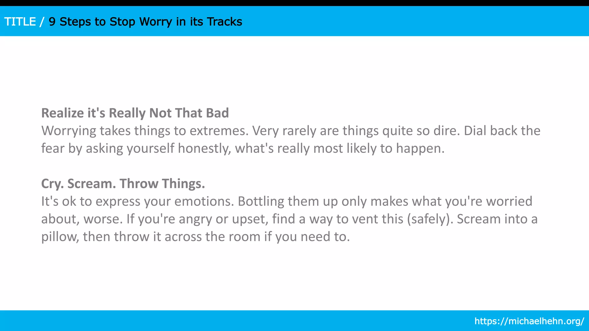 TITLE / 9 Steps to Stop Worry in its Tracks
Realize it's Really Not That Bad
Worrying takes things to extremes. Very rarely are things quite so dire. Dial back the
fear by asking yourself honestly, what's really most likely to happen.
Cry. Scream. Throw Things.
It's ok to express your emotions. Bottling them up only makes what you're worried
about, worse. If you're angry or upset, find a way to vent this (safely). Scream into a
pillow, then throw it across the room if you need to.
https://michaelhehn.org/
 