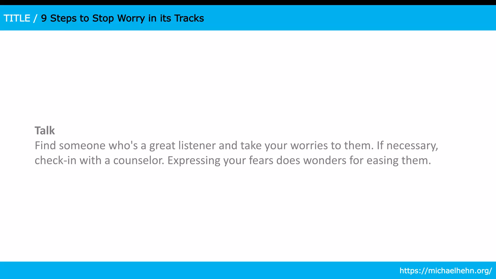 TITLE / 9 Steps to Stop Worry in its Tracks
Talk
Find someone who's a great listener and take your worries to them. If necessary,
check-in with a counselor. Expressing your fears does wonders for easing them.
https://michaelhehn.org/
 
