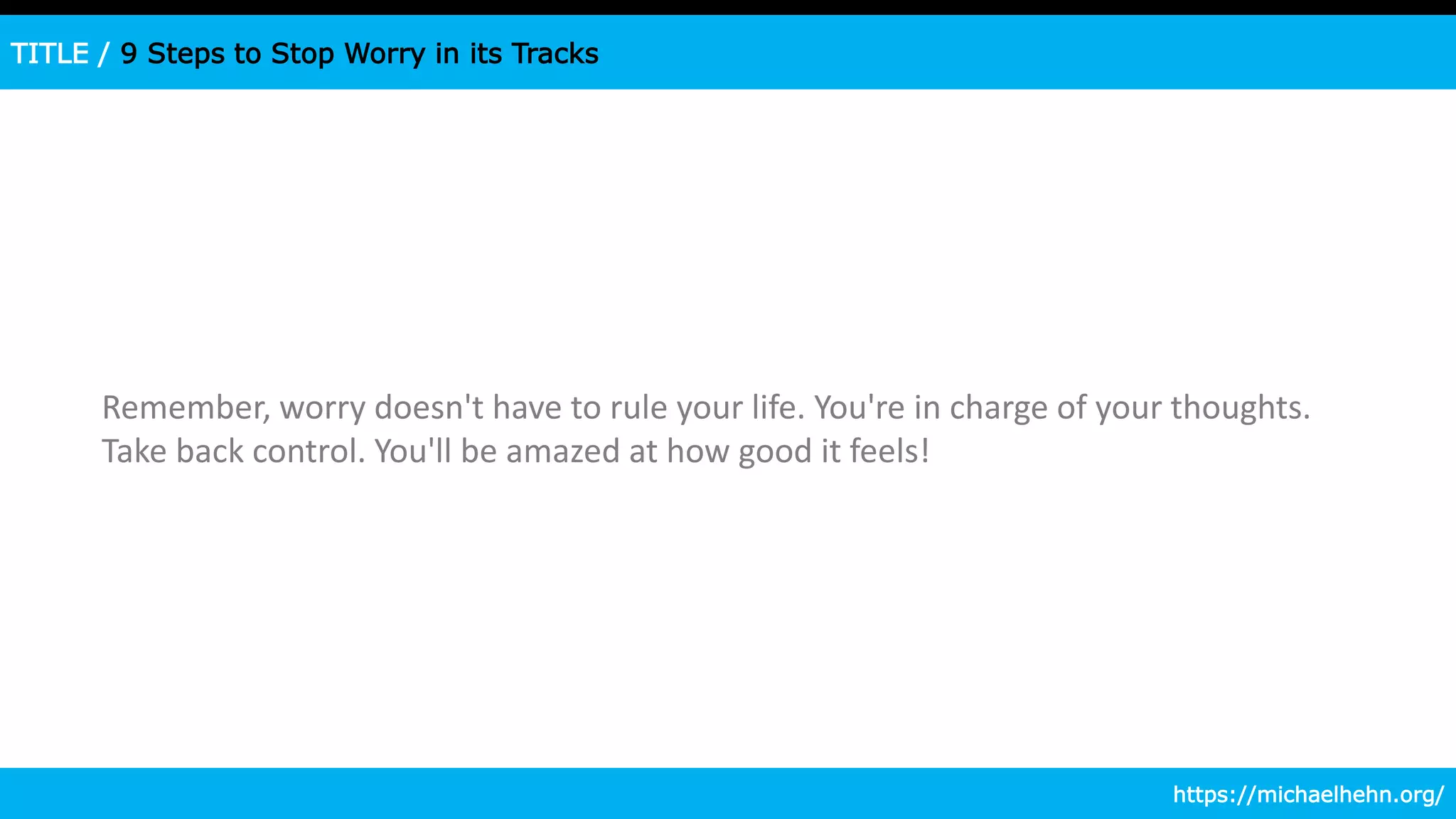 TITLE / 9 Steps to Stop Worry in its Tracks
Remember, worry doesn't have to rule your life. You're in charge of your thoughts.
Take back control. You'll be amazed at how good it feels!
https://michaelhehn.org/
 