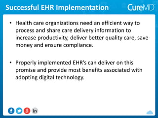 Successful EHR Implementation
• Health care organizations need an efficient way to
process and share care delivery information to
increase productivity, deliver better quality care, save
money and ensure compliance.
• Properly implemented EHR’s can deliver on this
promise and provide most benefits associated with
adopting digital technology.
 