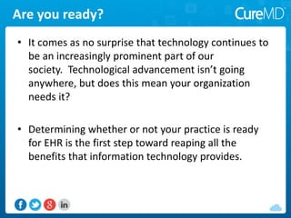 • It comes as no surprise that technology continues to
be an increasingly prominent part of our
society. Technological advancement isn’t going
anywhere, but does this mean your organization
needs it?
• Determining whether or not your practice is ready
for EHR is the first step toward reaping all the
benefits that information technology provides.
Are you ready?
 