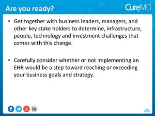 Are you ready?
• Get together with business leaders, managers, and
other key stake holders to determine, infrastructure,
people, technology and investment challenges that
comes with this change.
• Carefully consider whether or not implementing an
EHR would be a step toward reaching or exceeding
your business goals and strategy.
 