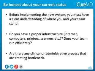 Be honest about your current status
• Before implementing the new system, you must have
a clear understanding of where you and your team
stand.
• Do you have a proper infrastructure (internet,
computers, printers, scanners etc.)? Does your team
run efficiently?
• Are there any clinical or administrative process that
are creating bottleneck.
 