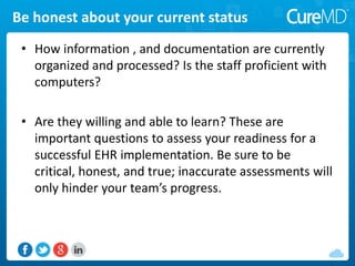 Be honest about your current status
• How information , and documentation are currently
organized and processed? Is the staff proficient with
computers?
• Are they willing and able to learn? These are
important questions to assess your readiness for a
successful EHR implementation. Be sure to be
critical, honest, and true; inaccurate assessments will
only hinder your team’s progress.
 
