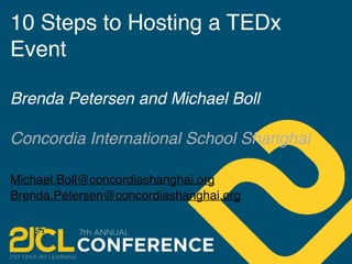 10 Steps to Hosting a TEDx 
Event 
Brenda Petersen and Michael Boll 
Concordia International School Shanghai 
Michael.Boll@concordiashanghai.org 
Brenda.Petersen@concordiashanghai.org 
 