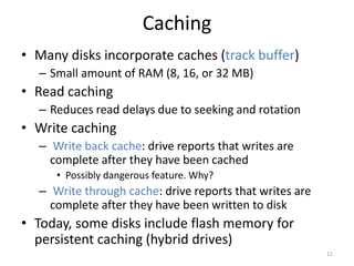 Caching
• Many disks incorporate caches (track buffer)
– Small amount of RAM (8, 16, or 32 MB)
• Read caching
– Reduces read delays due to seeking and rotation
• Write caching
– Write back cache: drive reports that writes are
complete after they have been cached
• Possibly dangerous feature. Why?
– Write through cache: drive reports that writes are
complete after they have been written to disk
• Today, some disks include flash memory for
persistent caching (hybrid drives)
11
 