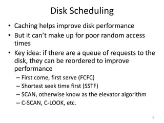 Disk Scheduling
• Caching helps improve disk performance
• But it can’t make up for poor random access
times
• Key idea: if there are a queue of requests to the
disk, they can be reordered to improve
performance
– First come, first serve (FCFC)
– Shortest seek time first (SSTF)
– SCAN, otherwise know as the elevator algorithm
– C-SCAN, C-LOOK, etc.
12
 