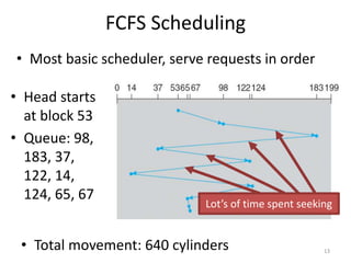 FCFS Scheduling
• Head starts
at block 53
• Queue: 98,
183, 37,
122, 14,
124, 65, 67
13
• Total movement: 640 cylinders
Lot’s of time spent seeking
• Most basic scheduler, serve requests in order
 