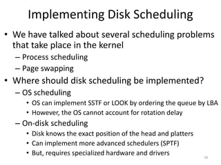 Implementing Disk Scheduling
• We have talked about several scheduling problems
that take place in the kernel
– Process scheduling
– Page swapping
• Where should disk scheduling be implemented?
– OS scheduling
• OS can implement SSTF or LOOK by ordering the queue by LBA
• However, the OS cannot account for rotation delay
– On-disk scheduling
• Disk knows the exact position of the head and platters
• Can implement more advanced schedulers (SPTF)
• But, requires specialized hardware and drivers 18
 