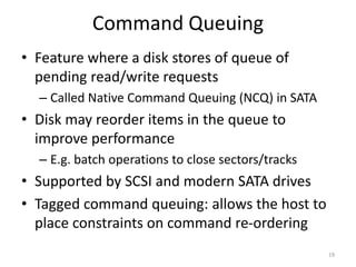 Command Queuing
• Feature where a disk stores of queue of
pending read/write requests
– Called Native Command Queuing (NCQ) in SATA
• Disk may reorder items in the queue to
improve performance
– E.g. batch operations to close sectors/tracks
• Supported by SCSI and modern SATA drives
• Tagged command queuing: allows the host to
place constraints on command re-ordering
19
 