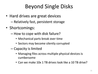 Beyond Single Disks
• Hard drives are great devices
– Relatively fast, persistent storage
• Shortcomings:
– How to cope with disk failure?
• Mechanical parts break over time
• Sectors may become silently corrupted
– Capacity is limited
• Managing files across multiple physical devices is
cumbersome
• Can we make 10x 1 TB drives look like a 10 TB drive?
21
 