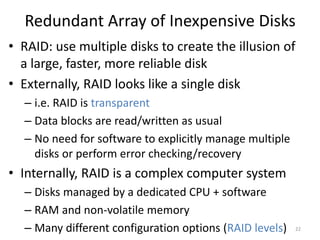 Redundant Array of Inexpensive Disks
• RAID: use multiple disks to create the illusion of
a large, faster, more reliable disk
• Externally, RAID looks like a single disk
– i.e. RAID is transparent
– Data blocks are read/written as usual
– No need for software to explicitly manage multiple
disks or perform error checking/recovery
• Internally, RAID is a complex computer system
– Disks managed by a dedicated CPU + software
– RAM and non-volatile memory
– Many different configuration options (RAID levels) 22
 