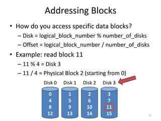 Addressing Blocks
• How do you access specific data blocks?
– Disk = logical_block_number % number_of_disks
– Offset = logical_block_number / number_of_disks
• Example: read block 11
– 11 % 4 = Disk 3
– 11 / 4 = Physical Block 2 (starting from 0)
25
0
4
8
12
Disk 0
1
5
9
13
Disk 1
2
6
10
14
Disk 2
3
7
11
15
Disk 3
 