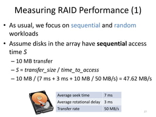 Measuring RAID Performance (1)
• As usual, we focus on sequential and random
workloads
• Assume disks in the array have sequential access
time S
– 10 MB transfer
– S = transfer_size / time_to_access
– 10 MB / (7 ms + 3 ms + 10 MB / 50 MB/s) = 47.62 MB/s
27
Average seek time 7 ms
Average rotational delay 3 ms
Transfer rate 50 MB/s
 