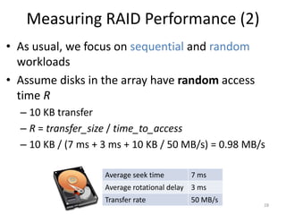 Measuring RAID Performance (2)
• As usual, we focus on sequential and random
workloads
• Assume disks in the array have random access
time R
– 10 KB transfer
– R = transfer_size / time_to_access
– 10 KB / (7 ms + 3 ms + 10 KB / 50 MB/s) = 0.98 MB/s
28
Average seek time 7 ms
Average rotational delay 3 ms
Transfer rate 50 MB/s
 