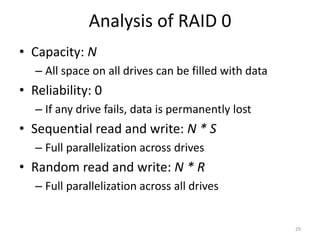 Analysis of RAID 0
• Capacity: N
– All space on all drives can be filled with data
• Reliability: 0
– If any drive fails, data is permanently lost
• Sequential read and write: N * S
– Full parallelization across drives
• Random read and write: N * R
– Full parallelization across all drives
29
 