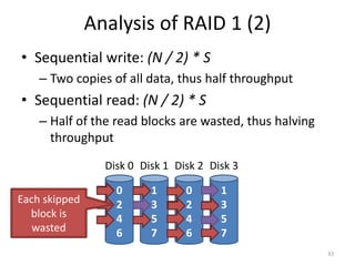Analysis of RAID 1 (2)
• Sequential write: (N / 2) * S
– Two copies of all data, thus half throughput
• Sequential read: (N / 2) * S
– Half of the read blocks are wasted, thus halving
throughput
33
0
2
4
6
Disk 0
1
3
5
7
Disk 1
0
2
4
6
Disk 2
1
3
5
7
Disk 3
Each skipped
block is
wasted
 