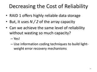 Decreasing the Cost of Reliability
• RAID 1 offers highly reliable data storage
• But, it uses N / 2 of the array capacity
• Can we achieve the same level of reliability
without wasting so much capacity?
– Yes!
– Use information coding techniques to build light-
weight error recovery mechanisms
36
 