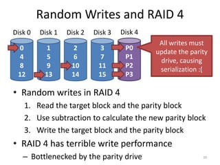 0
4
8
12
Disk 0
1
5
9
13
Disk 1
2
6
10
14
Disk 2
3
7
11
15
Disk 3
P0
P1
P2
P3
Disk 4
Random Writes and RAID 4
39
• Random writes in RAID 4
1. Read the target block and the parity block
2. Use subtraction to calculate the new parity block
3. Write the target block and the parity block
• RAID 4 has terrible write performance
– Bottlenecked by the parity drive
All writes must
update the parity
drive, causing
serialization :(
 