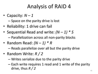 Analysis of RAID 4
• Capacity: N – 1
– Space on the parity drive is lost
• Reliability: 1 drive can fail
• Sequential Read and write: (N – 1) * S
– Parallelization across all non-parity blocks
• Random Read: (N – 1) * R
– Reads parallelize over all but the parity drive
• Random Write: R / 2
– Writes serialize due to the parity drive
– Each write requires 1 read and 1 write of the parity
drive, thus R / 2 40
 