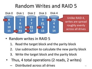 Random Writes and RAID 5
• Random writes in RAID 5
1. Read the target block and the parity block
2. Use subtraction to calculate the new parity block
3. Write the target block and the parity block
• Thus, 4 total operations (2 reads, 2 writes)
– Distributed across all drives 42
0
5
10
15
Disk 0
1
6
11
P3
Disk 1
2
7
P2
12
Disk 2
3
P1
8
13
Disk 3
P0
4
9
14
Disk 4
Unlike RAID 4,
writes are spread
roughly evenly
across all drives
 