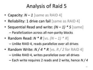 Analysis of Raid 5
• Capacity: N – 1 [same as RAID 4]
• Reliability: 1 drive can fail [same as RAID 4]
• Sequential Read and write: (N – 1) * S [same]
– Parallelization across all non-parity blocks
• Random Read: N * R [vs. (N – 1) * R]
– Unlike RAID 4, reads parallelize over all drives
• Random Write: N / 4 * R [vs. R / 2 for RAID 4]
– Unlike RAID 4, writes parallelize over all drives
– Each write requires 2 reads and 2 write, hence N / 4
43
 