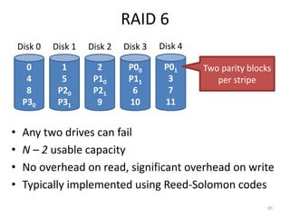 RAID 6
• Any two drives can fail
• N – 2 usable capacity
• No overhead on read, significant overhead on write
• Typically implemented using Reed-Solomon codes
45
0
4
8
P30
Disk 0
1
5
P20
P31
Disk 1
2
P10
P21
9
Disk 2
P00
P11
6
10
Disk 3
P01
3
7
11
Disk 4
Two parity blocks
per stripe
 
