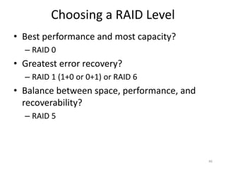 Choosing a RAID Level
• Best performance and most capacity?
– RAID 0
• Greatest error recovery?
– RAID 1 (1+0 or 0+1) or RAID 6
• Balance between space, performance, and
recoverability?
– RAID 5
46
 