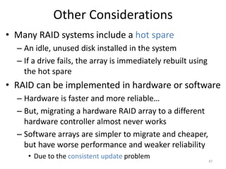 Other Considerations
• Many RAID systems include a hot spare
– An idle, unused disk installed in the system
– If a drive fails, the array is immediately rebuilt using
the hot spare
• RAID can be implemented in hardware or software
– Hardware is faster and more reliable…
– But, migrating a hardware RAID array to a different
hardware controller almost never works
– Software arrays are simpler to migrate and cheaper,
but have worse performance and weaker reliability
• Due to the consistent update problem
47
 