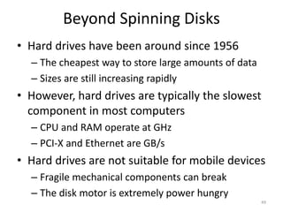 Beyond Spinning Disks
• Hard drives have been around since 1956
– The cheapest way to store large amounts of data
– Sizes are still increasing rapidly
• However, hard drives are typically the slowest
component in most computers
– CPU and RAM operate at GHz
– PCI-X and Ethernet are GB/s
• Hard drives are not suitable for mobile devices
– Fragile mechanical components can break
– The disk motor is extremely power hungry
49
 