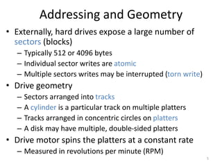 Addressing and Geometry
• Externally, hard drives expose a large number of
sectors (blocks)
– Typically 512 or 4096 bytes
– Individual sector writes are atomic
– Multiple sectors writes may be interrupted (torn write)
• Drive geometry
– Sectors arranged into tracks
– A cylinder is a particular track on multiple platters
– Tracks arranged in concentric circles on platters
– A disk may have multiple, double-sided platters
• Drive motor spins the platters at a constant rate
– Measured in revolutions per minute (RPM)
5
 