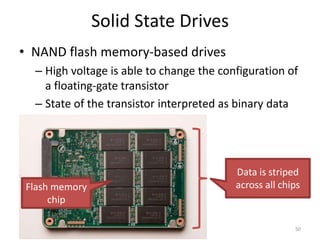 Solid State Drives
• NAND flash memory-based drives
– High voltage is able to change the configuration of
a floating-gate transistor
– State of the transistor interpreted as binary data
50
Flash memory
chip
Data is striped
across all chips
 