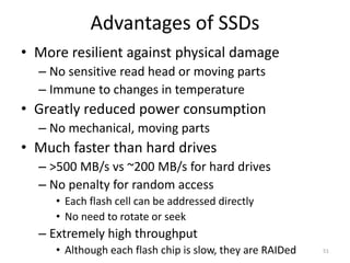 Advantages of SSDs
• More resilient against physical damage
– No sensitive read head or moving parts
– Immune to changes in temperature
• Greatly reduced power consumption
– No mechanical, moving parts
• Much faster than hard drives
– >500 MB/s vs ~200 MB/s for hard drives
– No penalty for random access
• Each flash cell can be addressed directly
• No need to rotate or seek
– Extremely high throughput
• Although each flash chip is slow, they are RAIDed 51
 