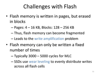 Challenges with Flash
• Flash memory is written in pages, but erased
in blocks
– Pages: 4 – 16 KB, Blocks: 128 – 256 KB
– Thus, flash memory can become fragmented
– Leads to the write amplification problem
• Flash memory can only be written a fixed
number of times
– Typically 3000 – 5000 cycles for MLC
– SSDs use wear leveling to evenly distribute writes
across all flash cells
53
 
