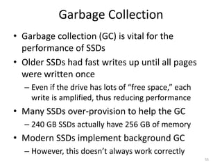Garbage Collection
• Garbage collection (GC) is vital for the
performance of SSDs
• Older SSDs had fast writes up until all pages
were written once
– Even if the drive has lots of “free space,” each
write is amplified, thus reducing performance
• Many SSDs over-provision to help the GC
– 240 GB SSDs actually have 256 GB of memory
• Modern SSDs implement background GC
– However, this doesn’t always work correctly
55
 