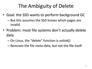 The Ambiguity of Delete
• Goal: the SSD wants to perform background GC
– But this assumes the SSD knows which pages are
invalid
• Problem: most file systems don’t actually delete
data
– On Linux, the “delete” function is unlink()
– Removes the file meta-data, but not the file itself
56
 