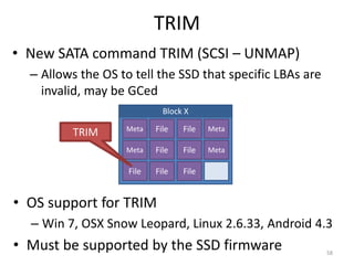 TRIM
• New SATA command TRIM (SCSI – UNMAP)
– Allows the OS to tell the SSD that specific LBAs are
invalid, may be GCed
58
• OS support for TRIM
– Win 7, OSX Snow Leopard, Linux 2.6.33, Android 4.3
• Must be supported by the SSD firmware
Block X
Meta
Meta
File
File
File
File
File
File
File
Meta
Meta
TRIM
 