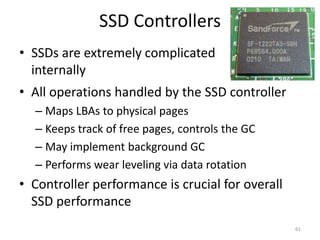 SSD Controllers
• All operations handled by the SSD controller
– Maps LBAs to physical pages
– Keeps track of free pages, controls the GC
– May implement background GC
– Performs wear leveling via data rotation
• Controller performance is crucial for overall
SSD performance
61
• SSDs are extremely complicated
internally
 