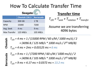 How To Calculate Transfer Time
Cheetah 15K.5 Barracuda
Capacity 300 GB 1 TB
RPM 15000 7200
Avg. Seek 4 ms 9 ms
Max Transfer 125 MB/s 105 MB/s
9
Transfer time
TI/O = Tseek + Trotation + Ttransfer
Assume we are transferring
4096 bytes
TI/O = 4 ms + 1 / (15000 RPM / 60 s/M / 1000 ms/s) / 2
+ (4096 B / 125 MB/s * 1000 ms/s / 220 MB/B)
TI/O = 4 ms + 2ms + 0.03125 ms ≈ 6 ms
Cheetah
Barracuda
TI/O = 9 ms + 1 / (7200 RPM / 60 s/M / 1000 ms/s) / 2
+ (4096 B / 105 MB/s * 1000 ms/s / 220 MB/B)
TI/O = 9 ms + 4.17 ms + 0.0372 ms ≈ 13.2 ms
 