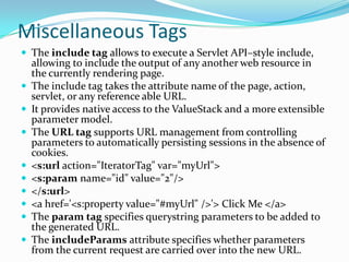 Miscellaneous Tags
 The include tag allows to execute a Servlet API–style include,
allowing to include the output of any another web resource in
the currently rendering page.
 The include tag takes the attribute name of the page, action,
servlet, or any reference able URL.
 It provides native access to the ValueStack and a more extensible
parameter model.
 The URL tag supports URL management from controlling
parameters to automatically persisting sessions in the absence of
cookies.
 <s:url action="IteratorTag" var="myUrl">
 <s:param name="id" value="2"/>
 </s:url>
 <a href='<s:property value="#myUrl" />'> Click Me </a>
 The param tag specifies querystring parameters to be added to
the generated URL.
 The includeParams attribute specifies whether parameters
from the current request are carried over into the new URL.
 