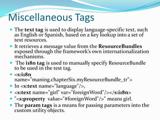 Miscellaneous Tags
 The text tag is used to display language-specific text, such
as English or Spanish, based on a key lookup into a set of
text resources.
 It retrieves a message value from the ResourceBundles
exposed through the framework’s own internationalization
mechanisms.
 The i18n tag is used to manually specify ResourceBundle
to be used in the test tag.
 <s:i18n
name="maning.chapterSix.myResourceBundle_tr">
 In <s:text name="language"/>,
 <s:text name="girl" var="foreignWord"/></s:i18n>
 "<s:property value="#foreignWord"/>" means girl.
 The param tags is a means for passing parameters into the
custom utility objects.
 