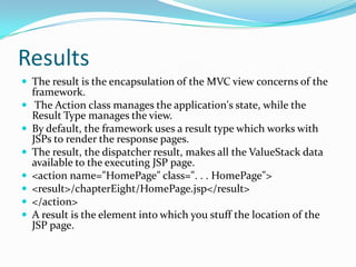 Results
 The result is the encapsulation of the MVC view concerns of the
framework.
 The Action class manages the application's state, while the
Result Type manages the view.
 By default, the framework uses a result type which works with
JSPs to render the response pages.
 The result, the dispatcher result, makes all the ValueStack data
available to the executing JSP page.
 <action name="HomePage" class=". . . HomePage">
 <result>/chapterEight/HomePage.jsp</result>
 </action>
 A result is the element into which you stuff the location of the
JSP page.
 