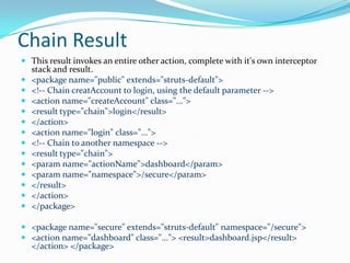 Chain Result
 This result invokes an entire other action, complete with it's own interceptor
stack and result.
 <package name="public" extends="struts-default">
 <!-- Chain creatAccount to login, using the default parameter -->
 <action name="createAccount" class="...">
 <result type="chain">login</result>
 </action>
 <action name="login" class="...">
 <!-- Chain to another namespace -->
 <result type="chain">
 <param name="actionName">dashboard</param>
 <param name="namespace">/secure</param>
 </result>
 </action>
 </package>
 <package name="secure" extends="struts-default" namespace="/secure">
 <action name="dashboard" class="..."> <result>dashboard.jsp</result>
</action> </package>
 