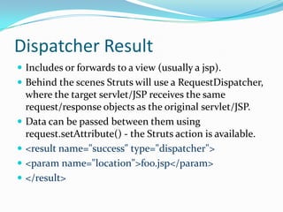 Dispatcher Result
 Includes or forwards to a view (usually a jsp).
 Behind the scenes Struts will use a RequestDispatcher,
where the target servlet/JSP receives the same
request/response objects as the original servlet/JSP.
 Data can be passed between them using
request.setAttribute() - the Struts action is available.
 <result name="success" type="dispatcher">
 <param name="location">foo.jsp</param>
 </result>
 