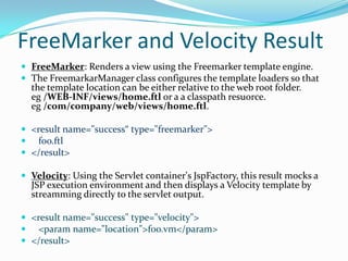 FreeMarker and Velocity Result
 FreeMarker: Renders a view using the Freemarker template engine.
 The FreemarkarManager class configures the template loaders so that
the template location can be either relative to the web root folder.
eg /WEB-INF/views/home.ftl or a a classpath resuorce.
eg /com/company/web/views/home.ftl.
 <result name="success“ type="freemarker">
 foo.ftl
 </result>
 Velocity: Using the Servlet container's JspFactory, this result mocks a
JSP execution environment and then displays a Velocity template by
streamming directly to the servlet output.
 <result name="success" type="velocity">
 <param name="location">foo.vm</param>
 </result>
 