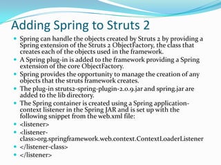 Adding Spring to Struts 2
 Spring can handle the objects created by Struts 2 by providing a
Spring extension of the Struts 2 ObjectFactory, the class that
creates each of the objects used in the framework.
 A Spring plug-in is added to the framework providing a Spring
extension of the core ObjectFactory.
 Spring provides the opportunity to manage the creation of any
objects that the struts framework creates.
 The plug-in struts2-spring-plugin-2.0.9.jar and spring.jar are
added to the lib directory.
 The Spring container is created using a Spring application-
context listener in the Spring JAR and is set up with the
following snippet from the web.xml file:
 <listener>
 <listener-
class>org.springframework.web.context.ContextLoaderListener
 </listener-class>
 </listener>
 